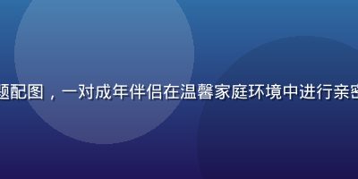 成人久久情感关系专题配图，一对成年伴侣在温馨家庭环境中进行亲密沟通，画面温暖柔和